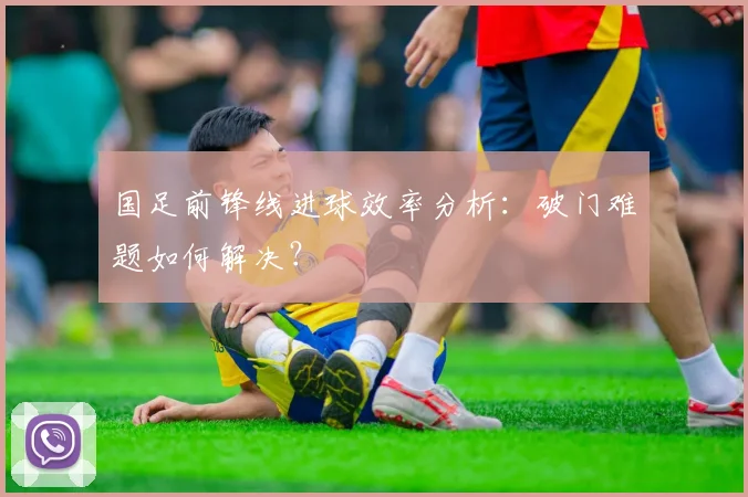 国足前锋线进球效率分析：破门难题如何解决？