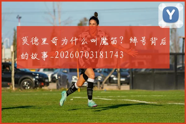 莫德里奇为什么叫魔笛?绰号背后的故事_20260703181743