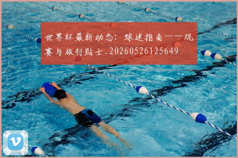 世界杯最新动态：球迷指南——观赛与旅行贴士_20260526125649