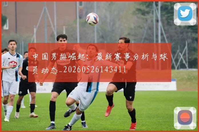 中国男排崛起：最新赛事分析与球员动态_20260526143411